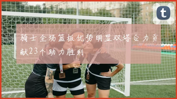 骑士全场篮板优势明显双塔合力贡献23个助力胜利