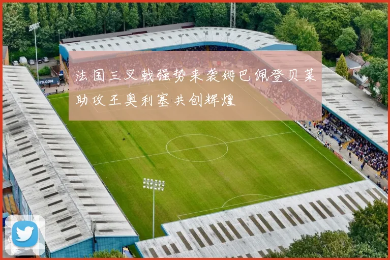 法国三叉戟强势来袭姆巴佩登贝莱助攻王奥利塞共创辉煌