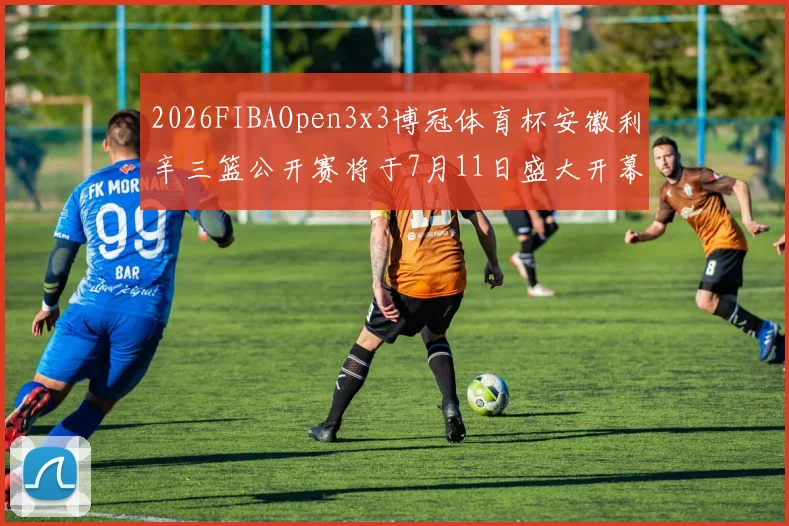 2026FIBAOpen3x3博冠体育杯安徽利辛三篮公开赛将于7月11日盛大开幕
