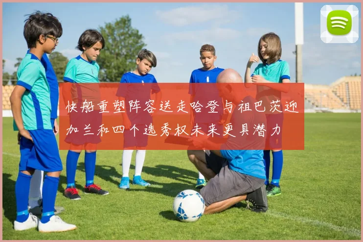 快船重塑阵容送走哈登与祖巴茨迎加兰和四个选秀权未来更具潜力