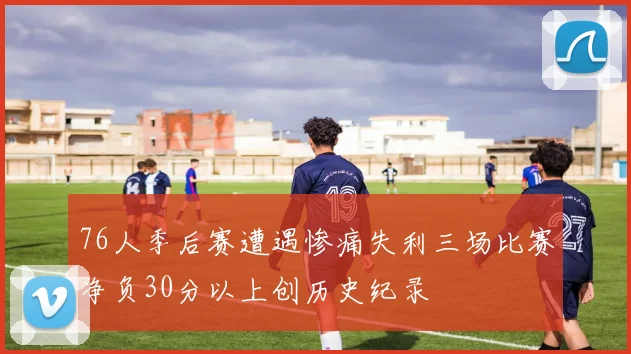 76人季后赛遭遇惨痛失利三场比赛净负30分以上创历史纪录
