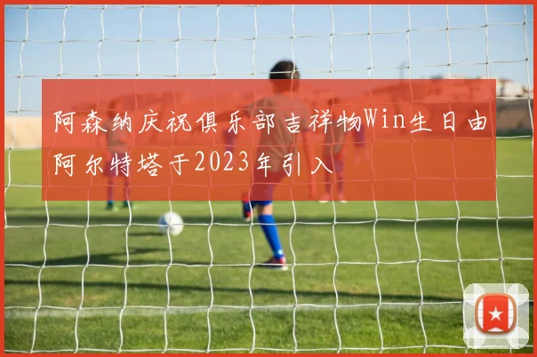 阿森纳庆祝俱乐部吉祥物Win生日由阿尔特塔于2023年引入