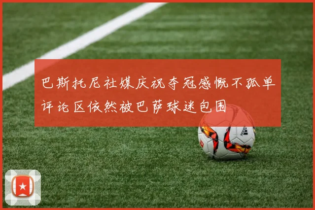 巴斯托尼社媒庆祝夺冠感慨不孤单评论区依然被巴萨球迷包围