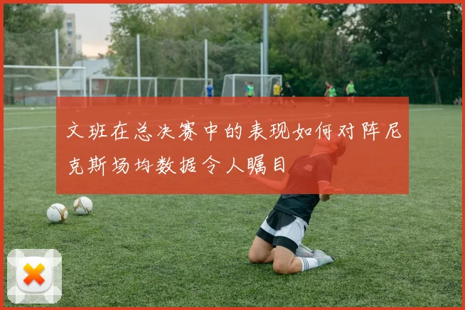 文班在总决赛中的表现如何对阵尼克斯场均数据令人瞩目