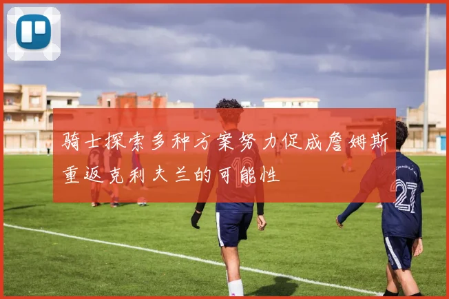骑士探索多种方案努力促成詹姆斯重返克利夫兰的可能性