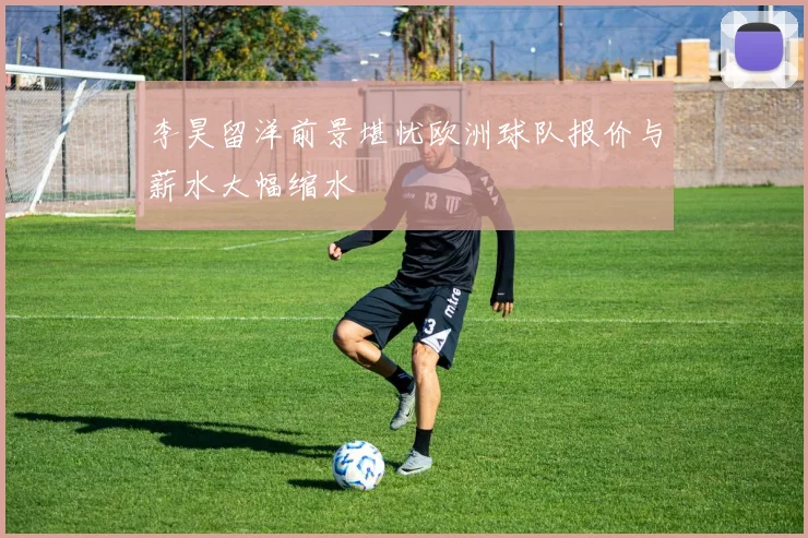 李昊留洋前景堪忧欧洲球队报价与薪水大幅缩水
