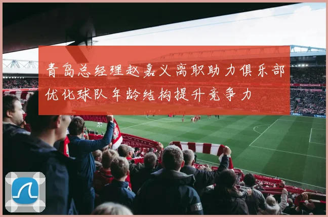 青岛总经理赵嘉义离职助力俱乐部优化球队年龄结构提升竞争力