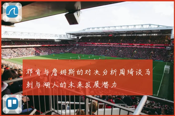 邓肯与詹姆斯的对决分析周琦谈马刺与湖人的未来发展潜力