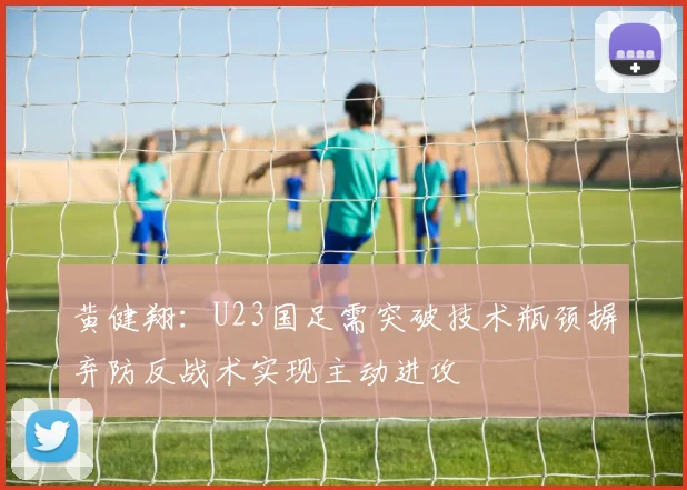 黄健翔：U23国足需突破技术瓶颈摒弃防反战术实现主动进攻