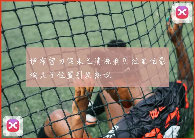 伊布曾力促米兰清洗利贝拉里怕影响儿子位置引发热议