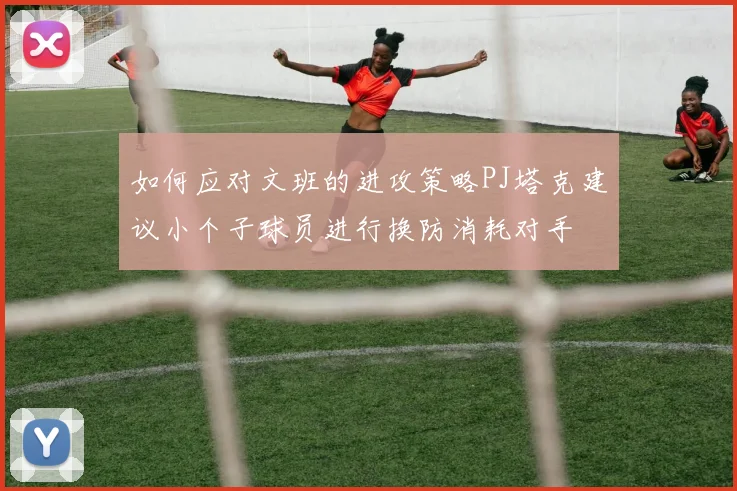 如何应对文班的进攻策略PJ塔克建议小个子球员进行换防消耗对手