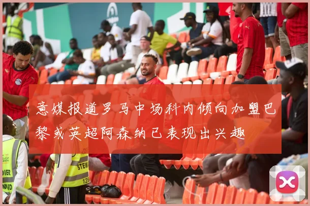 意媒报道罗马中场科内倾向加盟巴黎或英超阿森纳已表现出兴趣