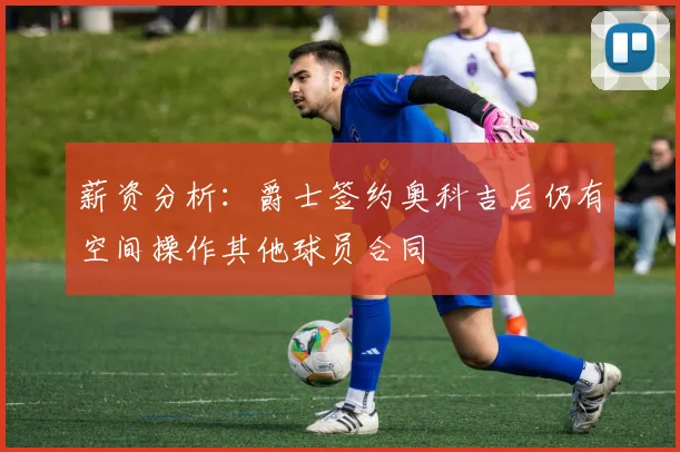 薪资分析：爵士签约奥科吉后仍有空间操作其他球员合同