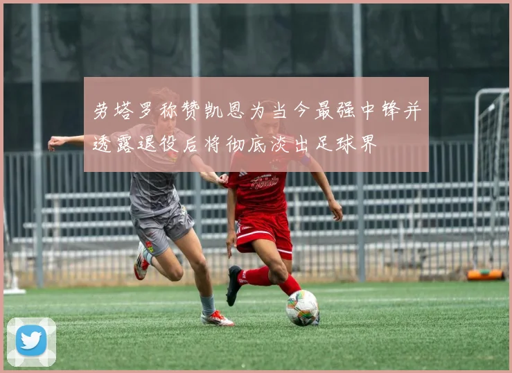 劳塔罗称赞凯恩为当今最强中锋并透露退役后将彻底淡出足球界