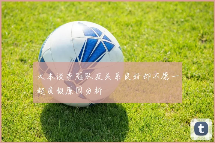 大本谈夺冠队友关系良好却不愿一起度假原因分析