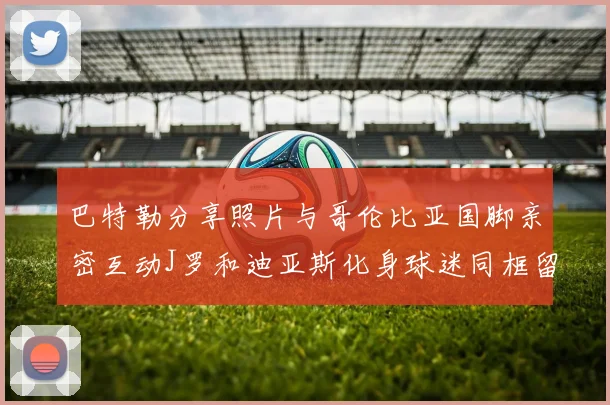 巴特勒分享照片与哥伦比亚国脚亲密互动J罗和迪亚斯化身球迷同框留念