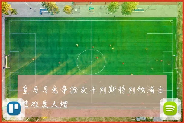 皇马马竞争抢麦卡利斯特利物浦出售难度大增