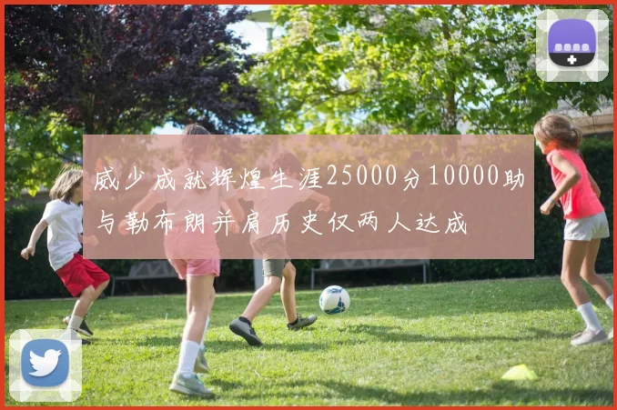威少成就辉煌生涯25000分10000助与勒布朗并肩历史仅两人达成