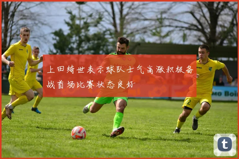 上田绮世表示球队士气高涨积极备战首场比赛状态良好