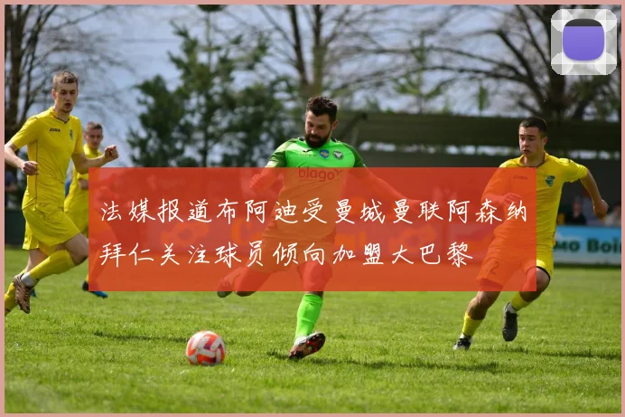 法媒报道布阿迪受曼城曼联阿森纳拜仁关注球员倾向加盟大巴黎
