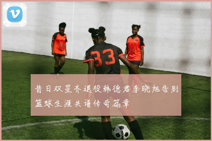 昔日双星齐退役韩德君李晓旭告别篮球生涯共谱传奇篇章