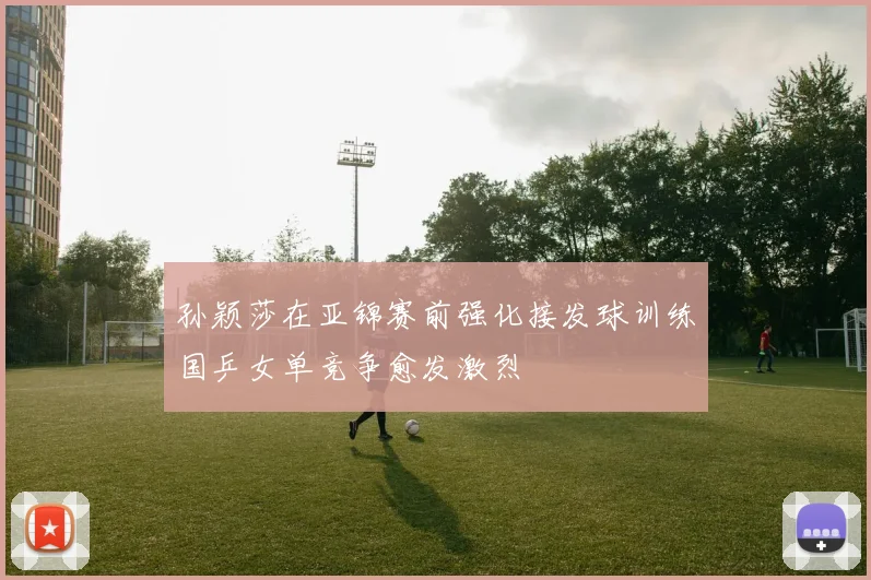 孙颖莎在亚锦赛前强化接发球训练国乒女单竞争愈发激烈