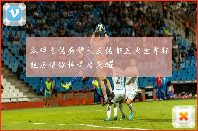 本田圭佑盛赞长友佑都五次世界杯经历堪称传奇与荣耀