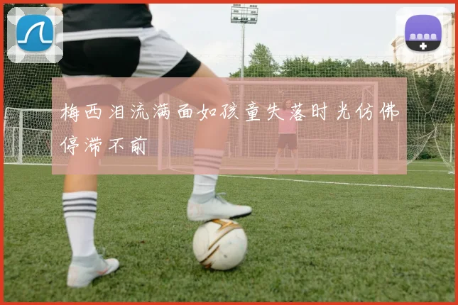 梅西泪流满面如孩童失落时光仿佛停滞不前