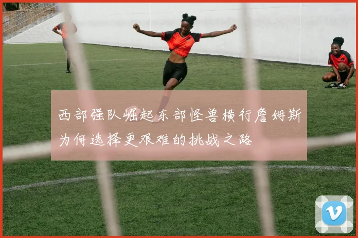 西部强队崛起东部怪兽横行詹姆斯为何选择更艰难的挑战之路