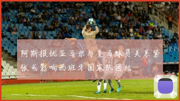 阿斯报忧亚马尔与皇马球员关系紧张或影响西班牙国家队团结