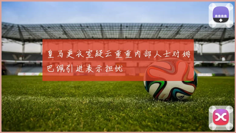 皇马更衣室疑云重重内部人士对姆巴佩引进表示担忧