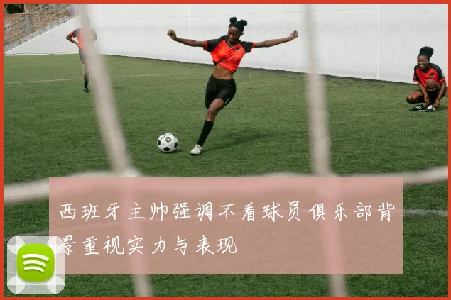 西班牙主帅强调不看球员俱乐部背景重视实力与表现