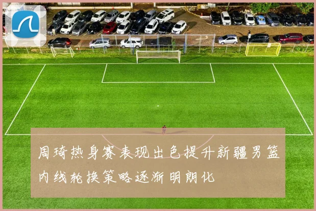 周琦热身赛表现出色提升新疆男篮内线轮换策略逐渐明朗化