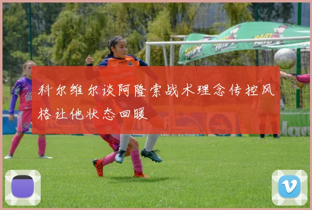 科尔维尔谈阿隆索战术理念传控风格让他状态回暖