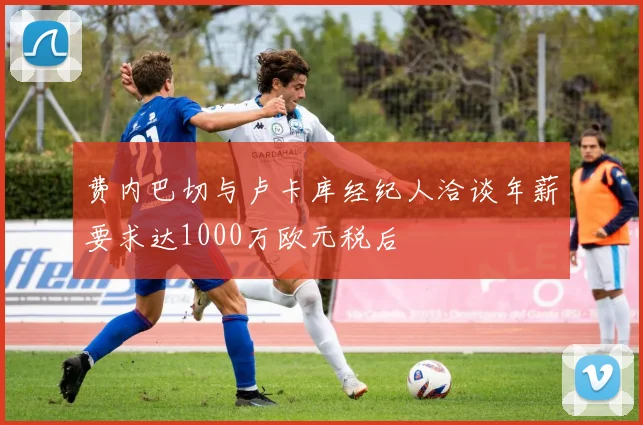 费内巴切与卢卡库经纪人洽谈年薪要求达1000万欧元税后