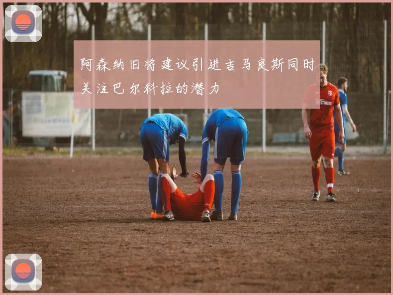阿森纳旧将建议引进吉马良斯同时关注巴尔科拉的潜力