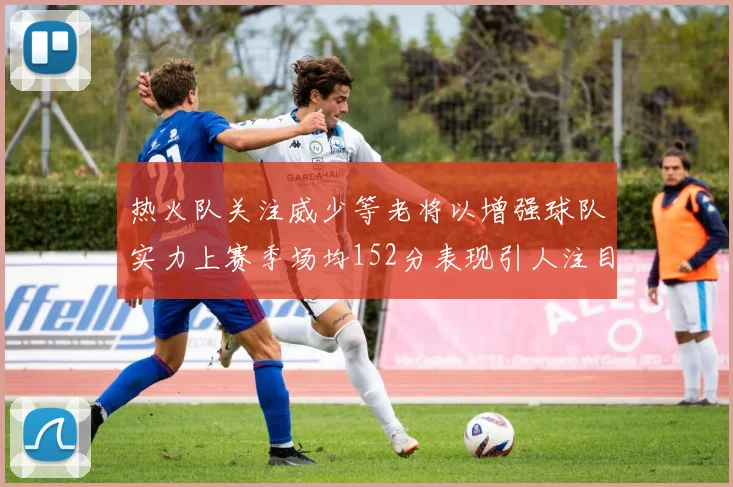 热火队关注威少等老将以增强球队实力上赛季场均152分表现引人注目